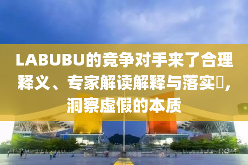 LABUBU的競爭對手來了合理釋義、專家解讀解釋與落實(shí)?,洞察虛假的本質(zhì)