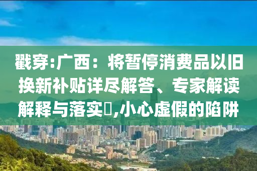 戳穿:廣西：將暫停消費(fèi)品以舊換新補(bǔ)貼詳盡解答、專家解讀解釋與落實(shí)?,小心虛假的陷阱