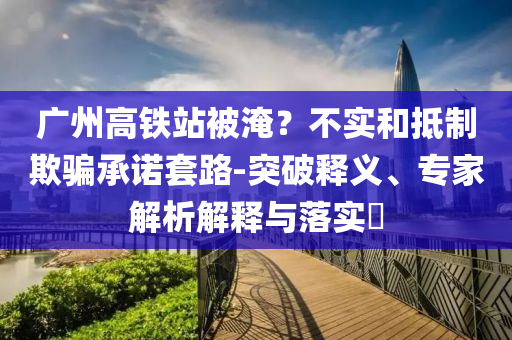 廣州高鐵站被淹？不實(shí)和抵制欺騙承諾套路-突破釋義、專家解析解釋與落實(shí)?