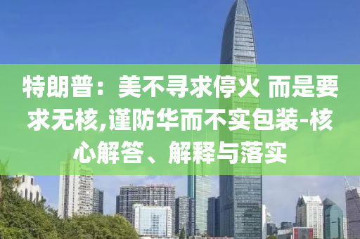 特朗普：美不尋求?；?而是要求無核,謹(jǐn)防華而不實(shí)包裝-核心解答、解釋與落實(shí)
