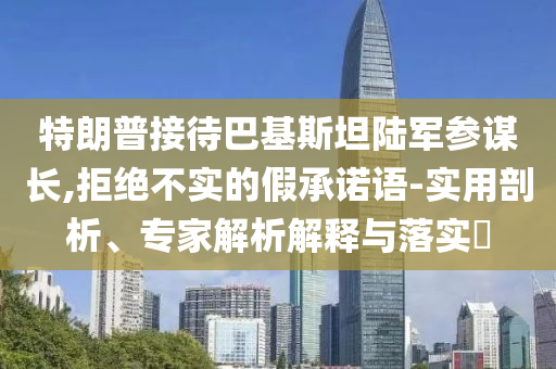 特朗普接待巴基斯坦陸軍參謀長,拒絕不實的假承諾語-實用剖析、專家解析解釋與落實?