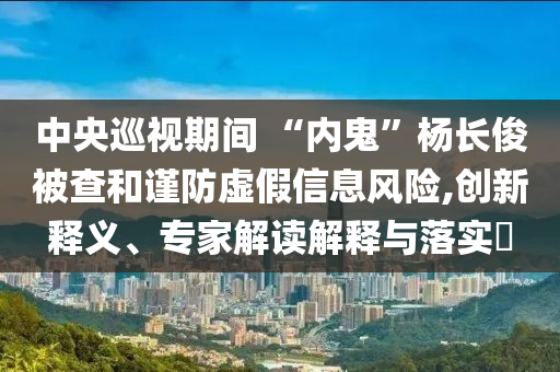 中央巡視期間 “內(nèi)鬼”楊長(zhǎng)俊被查和謹(jǐn)防虛假信息風(fēng)險(xiǎn),創(chuàng)新釋義、專家解讀解釋與落實(shí)?