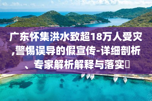 廣東懷集洪水致超18萬人受災(zāi),警惕誤導(dǎo)的假宣傳-詳細(xì)剖析、專家解析解釋與落實(shí)?