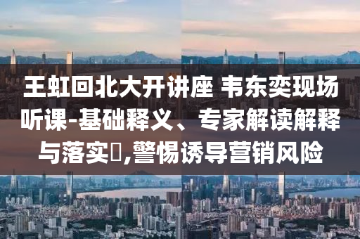 王虹回北大開講座 韋東奕現(xiàn)場(chǎng)聽課-基礎(chǔ)釋義、專家解讀解釋與落實(shí)?,警惕誘導(dǎo)營(yíng)銷風(fēng)險(xiǎn)