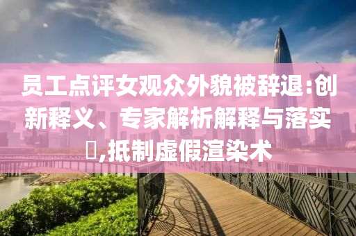 員工點(diǎn)評(píng)女觀眾外貌被辭退:創(chuàng)新釋義、專家解析解釋與落實(shí)?,抵制虛假渲染術(shù)