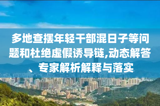 多地查擺年輕干部混日子等問題和杜絕虛假誘導(dǎo)鏈,動(dòng)態(tài)解答、專家解析解釋與落實(shí)