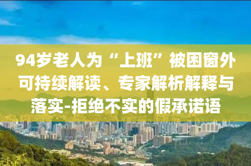 94歲老人為“上班”被困窗外可持續(xù)解讀、專家解析解釋與落實-拒絕不實的假承諾語
