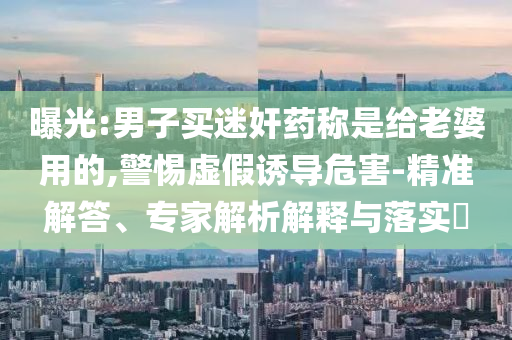 曝光:男子買迷奸藥稱是給老婆用的,警惕虛假誘導危害-精準解答、專家解析解釋與落實?