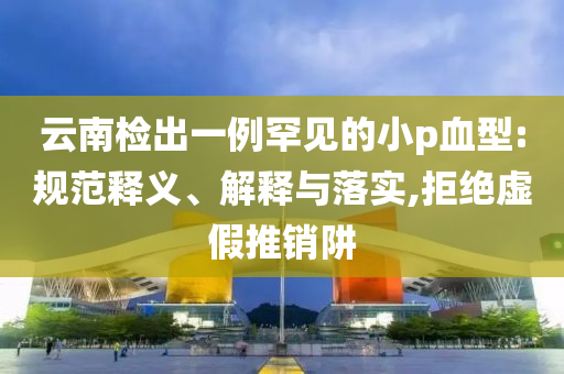 云南檢出一例罕見的小p血型:規(guī)范釋義、解釋與落實,拒絕虛假推銷阱