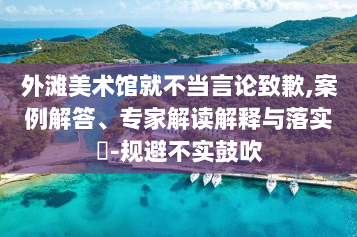 外灘美術館就不當言論致歉,案例解答、專家解讀解釋與落實?-規(guī)避不實鼓吹