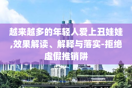 越來越多的年輕人愛上丑娃娃,效果解讀、解釋與落實(shí)-拒絕虛假推銷阱