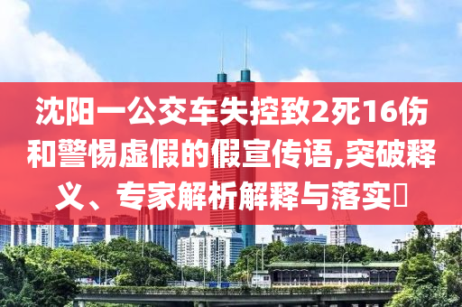 沈陽(yáng)一公交車失控致2死16傷和警惕虛假的假宣傳語(yǔ),突破釋義、專家解析解釋與落實(shí)?