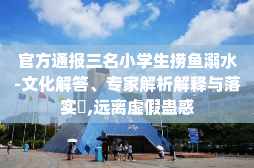 官方通報(bào)三名小學(xué)生撈魚(yú)溺水-文化解答、專家解析解釋與落實(shí)?,遠(yuǎn)離虛假蠱惑