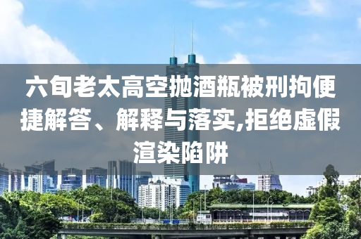 六旬老太高空拋酒瓶被刑拘便捷解答、解釋與落實(shí),拒絕虛假渲染陷阱