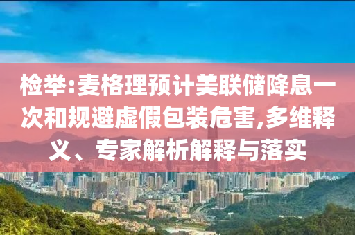 檢舉:麥格理預(yù)計(jì)美聯(lián)儲(chǔ)降息一次和規(guī)避虛假包裝危害,多維釋義、專家解析解釋與落實(shí)