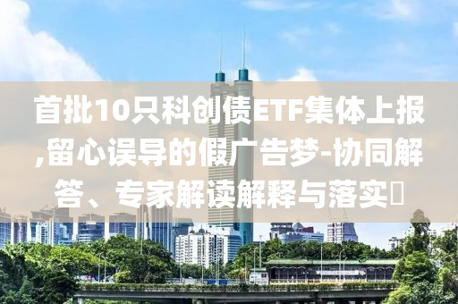 首批10只科創(chuàng)債ETF集體上報,留心誤導的假廣告夢-協(xié)同解答、專家解讀解釋與落實?