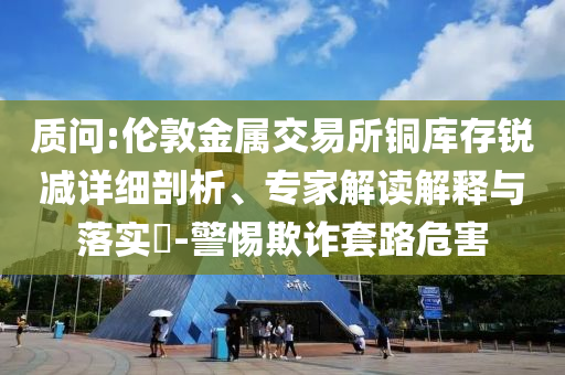 質(zhì)問:倫敦金屬交易所銅庫存銳減詳細(xì)剖析、專家解讀解釋與落實?-警惕欺詐套路危害