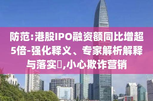 防范:港股IPO融資額同比增超5倍-強(qiáng)化釋義、專家解析解釋與落實(shí)?,小心欺詐營銷