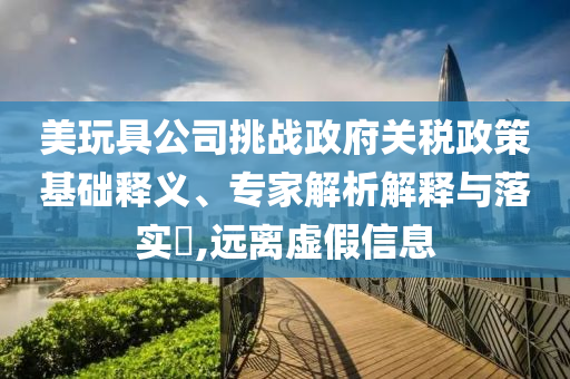 美玩具公司挑戰(zhàn)政府關(guān)稅政策基礎(chǔ)釋義、專家解析解釋與落實(shí)?,遠(yuǎn)離虛假信息