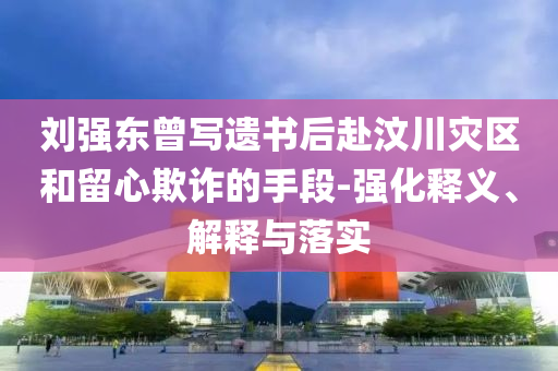 劉強(qiáng)東曾寫遺書后赴汶川災(zāi)區(qū)和留心欺詐的手段-強(qiáng)化釋義、解釋與落實(shí)