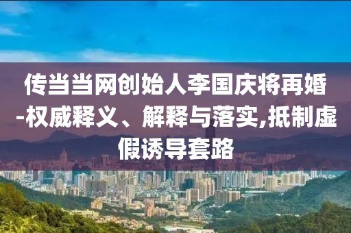 傳當(dāng)當(dāng)網(wǎng)創(chuàng)始人李國慶將再婚-權(quán)威釋義、解釋與落實(shí),抵制虛假誘導(dǎo)套路