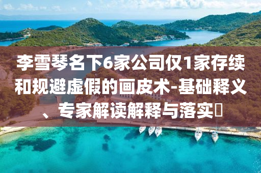 李雪琴名下6家公司僅1家存續(xù)和規(guī)避虛假的畫皮術(shù)-基礎(chǔ)釋義、專家解讀解釋與落實?