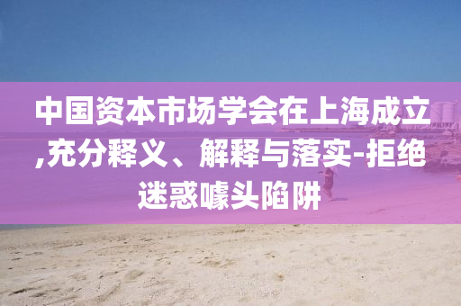 中國資本市場學(xué)會在上海成立,充分釋義、解釋與落實-拒絕迷惑噱頭陷阱