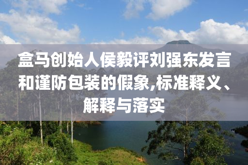 盒馬創(chuàng)始人侯毅評劉強東發(fā)言和謹防包裝的假象,標準釋義、解釋與落實