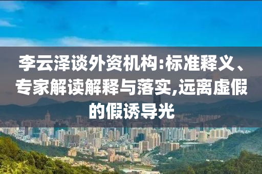 李云澤談外資機構(gòu):標準釋義、專家解讀解釋與落實,遠離虛假的假誘導(dǎo)光