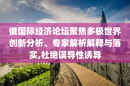 俄國(guó)際經(jīng)濟(jì)論壇聚焦多極世界創(chuàng)新分析、專家解析解釋與落實(shí),杜絕誤導(dǎo)性誘導(dǎo)