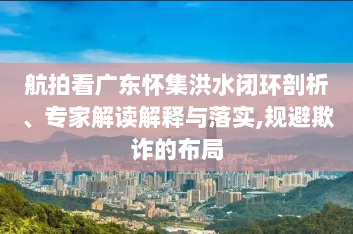 航拍看廣東懷集洪水閉環(huán)剖析、專家解讀解釋與落實(shí),規(guī)避欺詐的布局