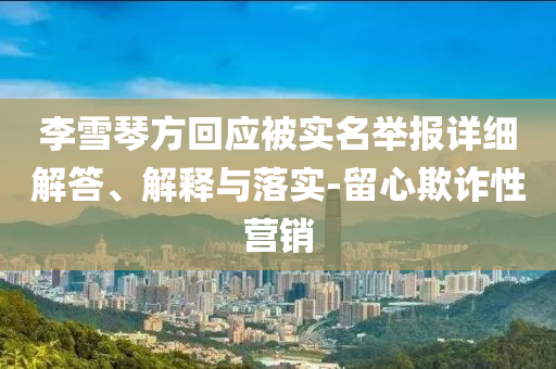 李雪琴方回應(yīng)被實(shí)名舉報(bào)詳細(xì)解答、解釋與落實(shí)-留心欺詐性營(yíng)銷