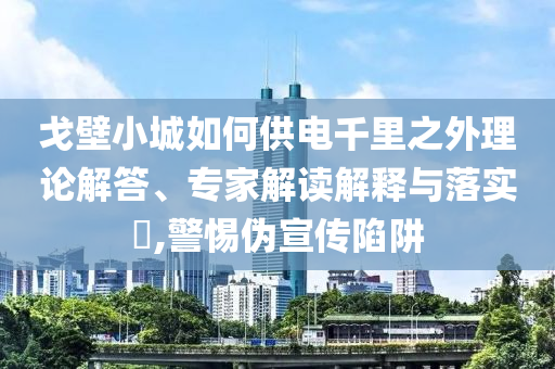 戈壁小城如何供電千里之外理論解答、專家解讀解釋與落實(shí)?,警惕偽宣傳陷阱