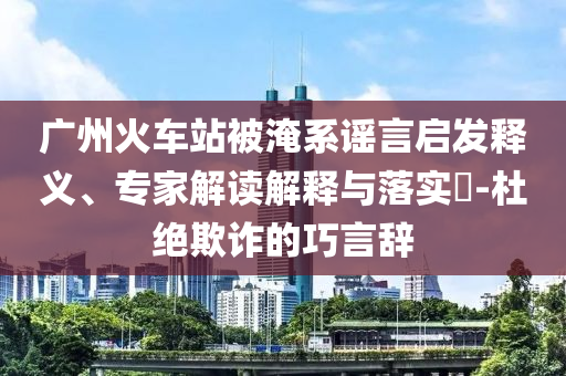 廣州火車站被淹系謠言啟發(fā)釋義、專家解讀解釋與落實(shí)?-杜絕欺詐的巧言辭