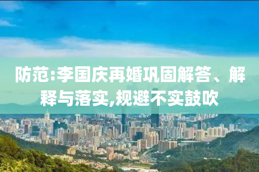 防范:李國(guó)慶再婚鞏固解答、解釋與落實(shí),規(guī)避不實(shí)鼓吹