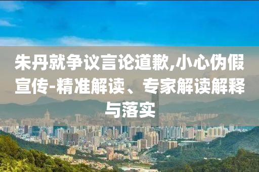 朱丹就爭(zhēng)議言論道歉,小心偽假宣傳-精準(zhǔn)解讀、專家解讀解釋與落實(shí)
