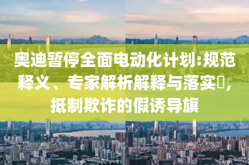 奧迪暫停全面電動(dòng)化計(jì)劃:規(guī)范釋義、專家解析解釋與落實(shí)?,抵制欺詐的假誘導(dǎo)旗
