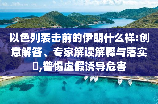 以色列襲擊前的伊朗什么樣:創(chuàng)意解答、專家解讀解釋與落實(shí)?,警惕虛假誘導(dǎo)危害