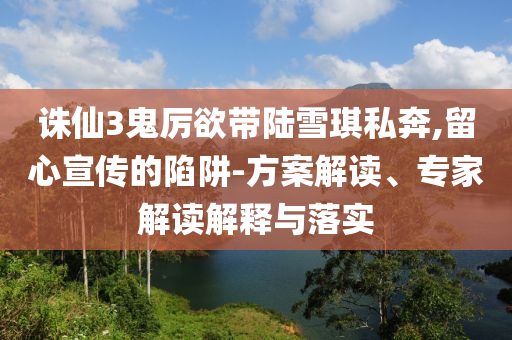 誅仙3鬼厲欲帶陸雪琪私奔,留心宣傳的陷阱-方案解讀、專家解讀解釋與落實(shí)
