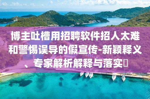 博主吐槽用招聘軟件招人太難和警惕誤導(dǎo)的假宣傳-新穎釋義、專家解析解釋與落實(shí)?