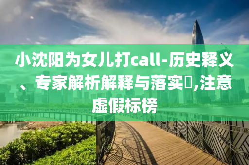 小沈陽(yáng)為女兒打call-歷史釋義、專家解析解釋與落實(shí)?,注意虛假標(biāo)榜