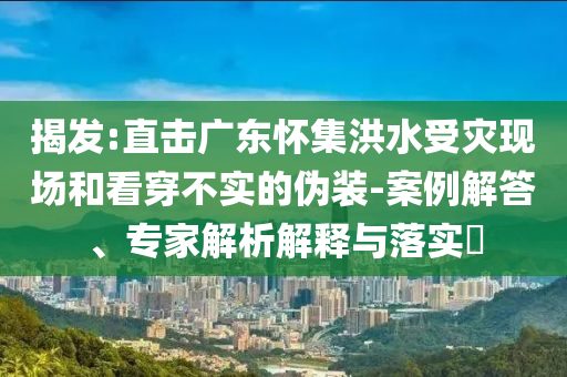 揭發(fā):直擊廣東懷集洪水受災(zāi)現(xiàn)場(chǎng)和看穿不實(shí)的偽裝-案例解答、專家解析解釋與落實(shí)?