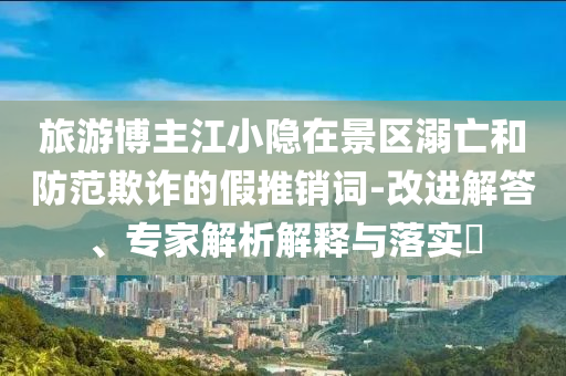 旅游博主江小隱在景區(qū)溺亡和防范欺詐的假推銷詞-改進(jìn)解答、專家解析解釋與落實(shí)?