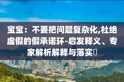 寶寶：不要把問題復(fù)雜化,杜絕虛假的假承諾環(huán)-啟發(fā)釋義、專家解析解釋與落實(shí)?