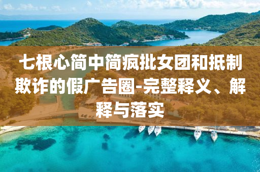 七根心簡(jiǎn)中簡(jiǎn)瘋批女團(tuán)和抵制欺詐的假?gòu)V告圈-完整釋義、解釋與落實(shí)