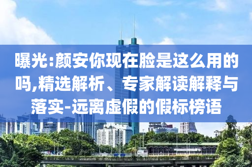 曝光:顏安你現(xiàn)在臉是這么用的嗎,精選解析、專家解讀解釋與落實(shí)-遠(yuǎn)離虛假的假標(biāo)榜語(yǔ)