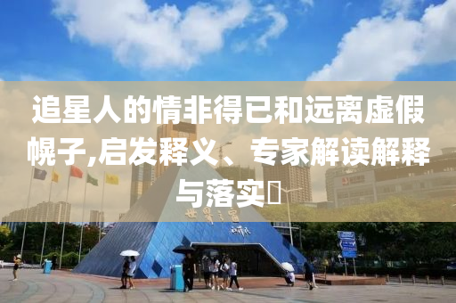 追星人的情非得已和遠(yuǎn)離虛假幌子,啟發(fā)釋義、專家解讀解釋與落實(shí)?