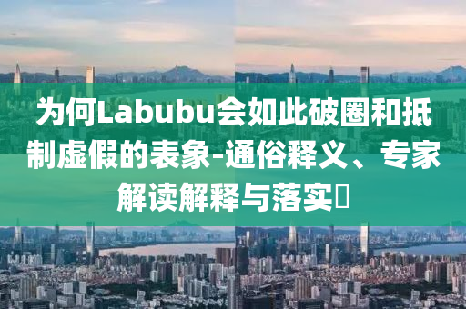 為何Labubu會如此破圈和抵制虛假的表象-通俗釋義、專家解讀解釋與落實?