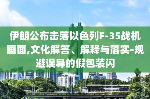 伊朗公布擊落以色列F-35戰(zhàn)機畫面,文化解答、解釋與落實-規(guī)避誤導(dǎo)的假包裝閃