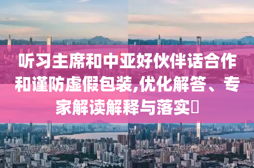 聽習(xí)主席和中亞好伙伴話合作和謹(jǐn)防虛假包裝,優(yōu)化解答、專家解讀解釋與落實(shí)?
